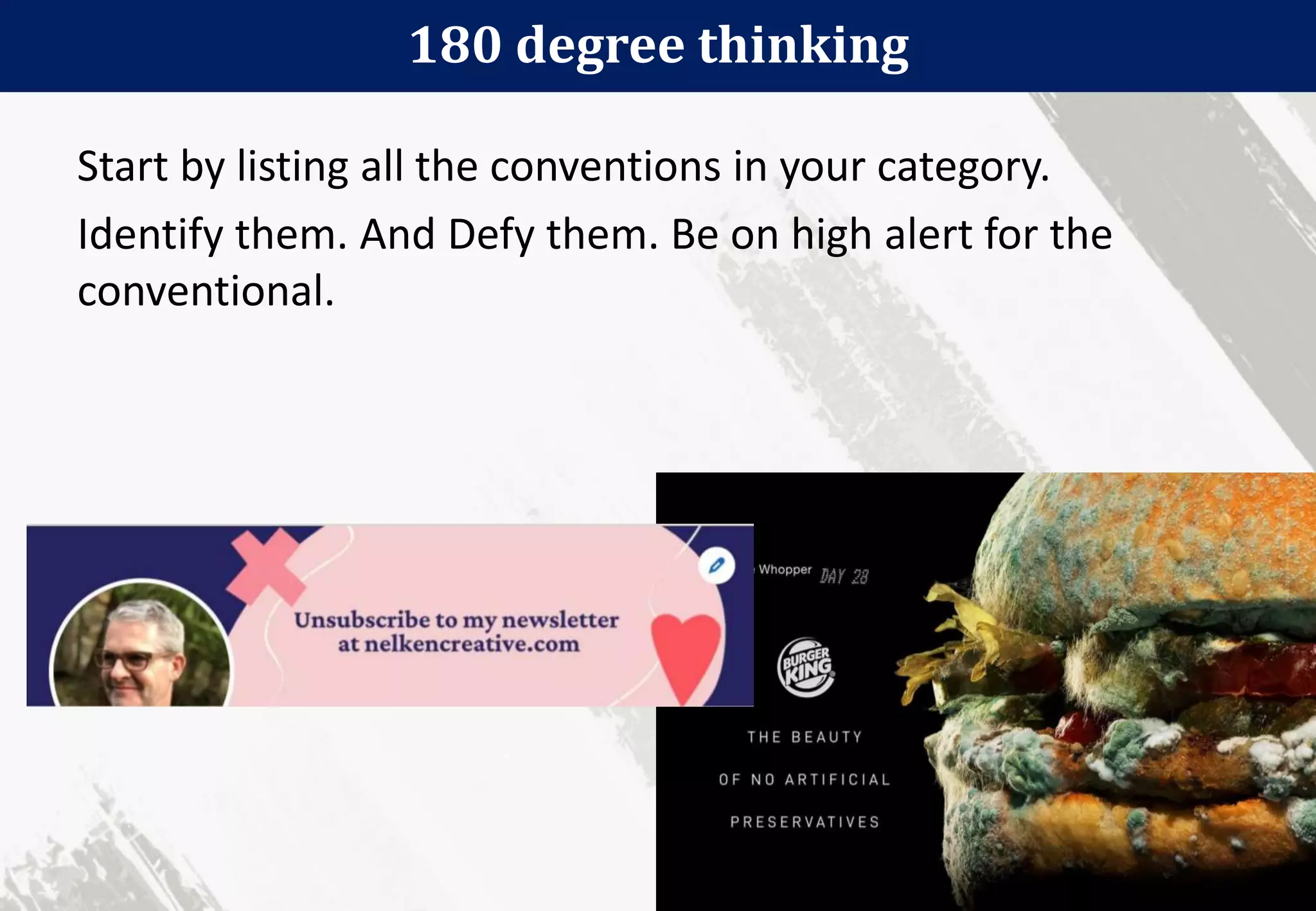 180 degree thinking
35
Start by listing all the conventions in your category.
Identify them. And Defy them. Be on high alert for the
conventional.
 