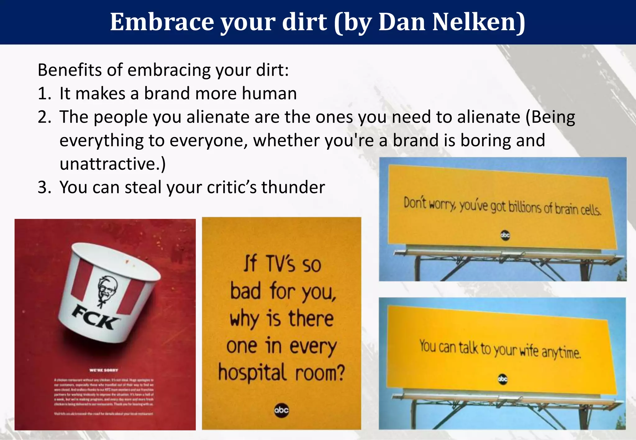 36
Embrace your dirt (by Dan Nelken)
Benefits of embracing your dirt:
1. It makes a brand more human
2. The people you alienate are the ones you need to alienate (Being
everything to everyone, whether you're a brand is boring and
unattractive.)
3. You can steal your critic’s thunder
 