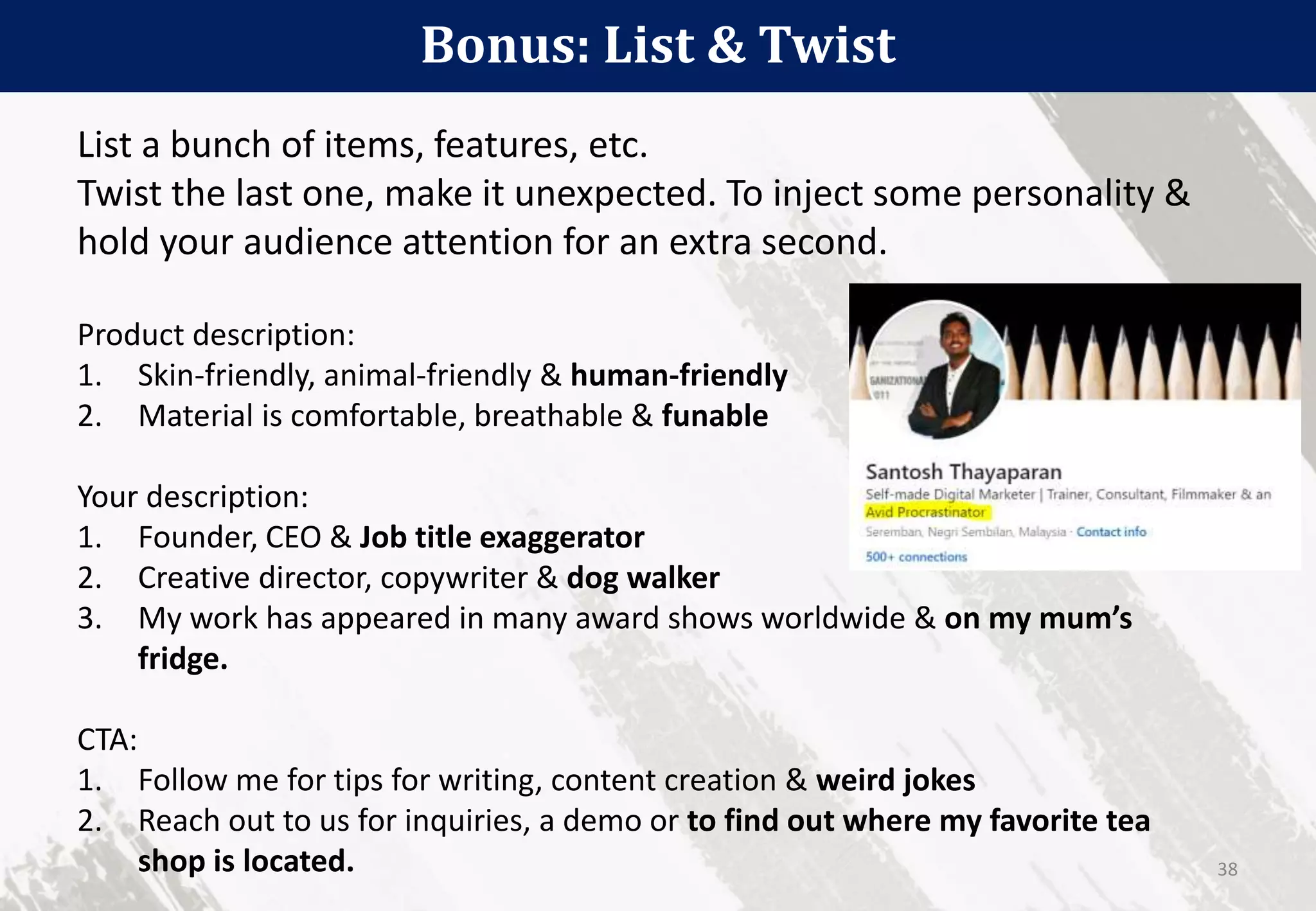 Bonus: List & Twist
38
List a bunch of items, features, etc.
Twist the last one, make it unexpected. To inject some personality &
hold your audience attention for an extra second.
Product description:
1. Skin-friendly, animal-friendly & human-friendly
2. Material is comfortable, breathable & funable
Your description:
1. Founder, CEO & Job title exaggerator
2. Creative director, copywriter & dog walker
3. My work has appeared in many award shows worldwide & on my mum’s
fridge.
CTA:
1. Follow me for tips for writing, content creation & weird jokes
2. Reach out to us for inquiries, a demo or to find out where my favorite tea
shop is located.
 