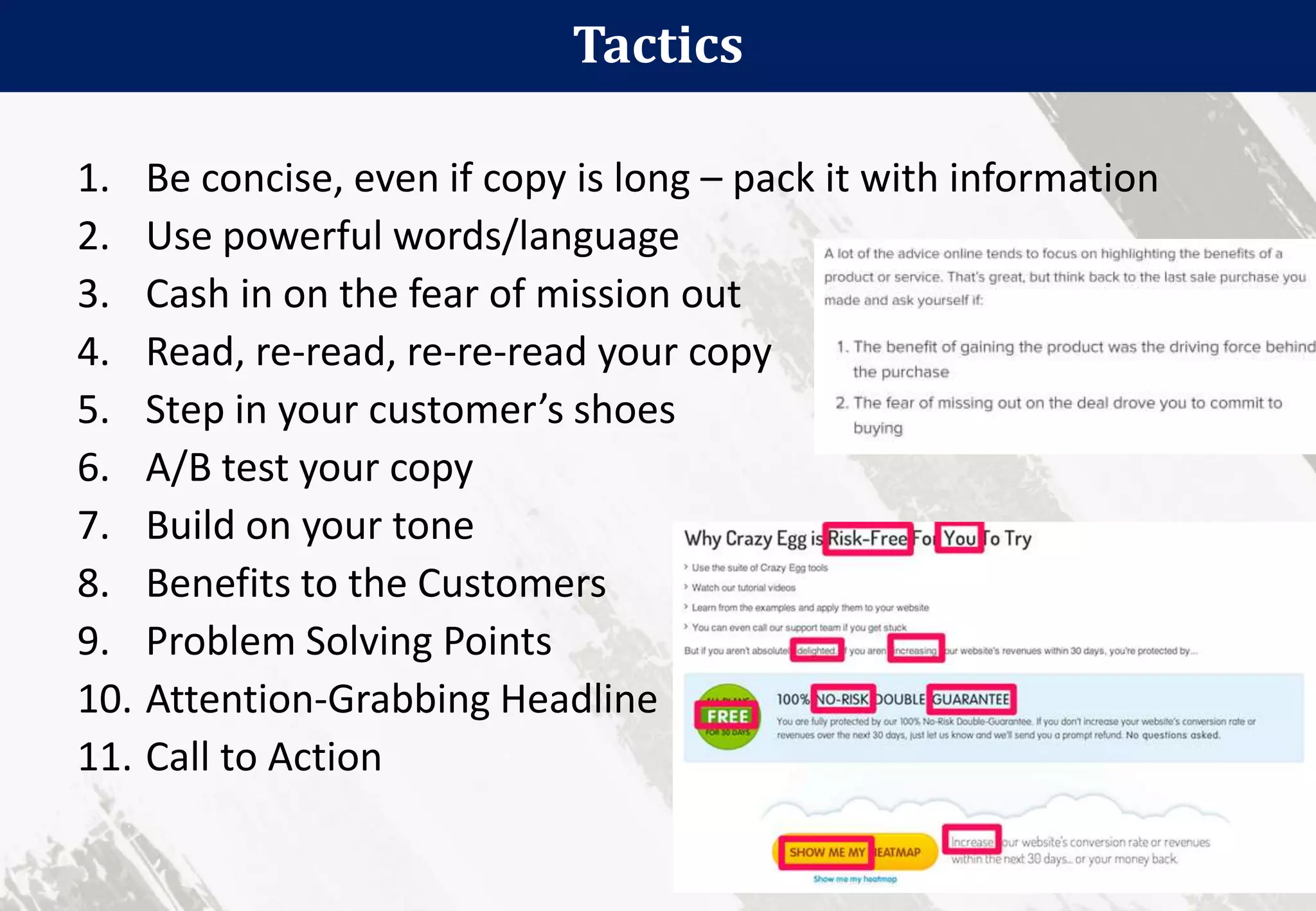Tactics
40
1. Be concise, even if copy is long – pack it with information
2. Use powerful words/language
3. Cash in on the fear of mission out
4. Read, re-read, re-re-read your copy
5. Step in your customer’s shoes
6. A/B test your copy
7. Build on your tone
8. Benefits to the Customers
9. Problem Solving Points
10. Attention-Grabbing Headline
11. Call to Action
 