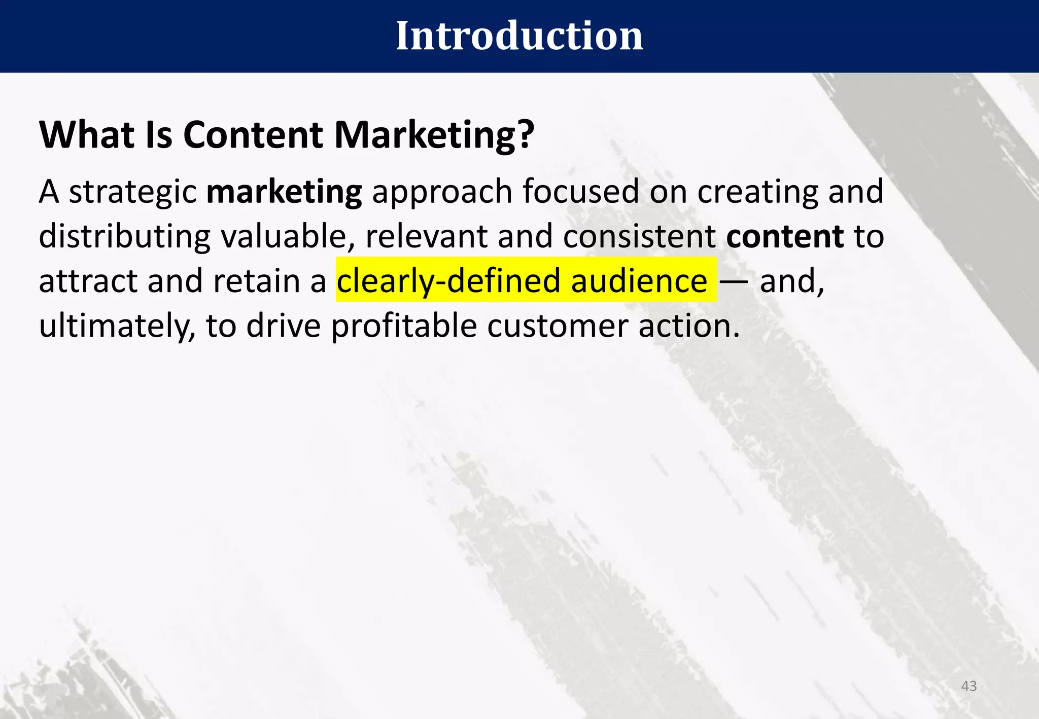 What Is Content Marketing?
A strategic marketing approach focused on creating and
distributing valuable, relevant and consistent content to
attract and retain a clearly-defined audience — and,
ultimately, to drive profitable customer action.
Introduction
43
 
