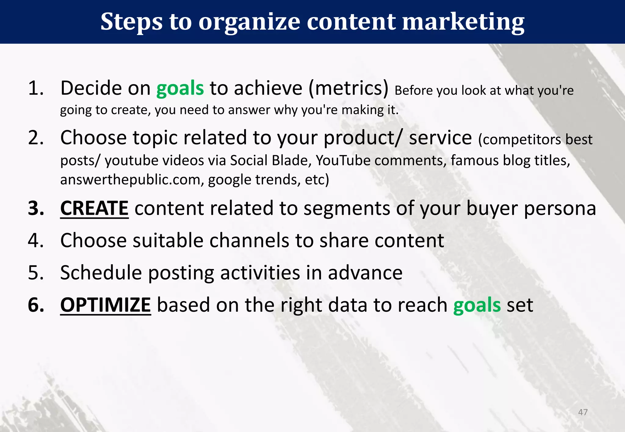 Steps to organize content marketing
47
1. Decide on goals to achieve (metrics) Before you look at what you're
going to create, you need to answer why you're making it.
2. Choose topic related to your product/ service (competitors best
posts/ youtube videos via Social Blade, YouTube comments, famous blog titles,
answerthepublic.com, google trends, etc)
3. CREATE content related to segments of your buyer persona
4. Choose suitable channels to share content
5. Schedule posting activities in advance
6. OPTIMIZE based on the right data to reach goals set
 
