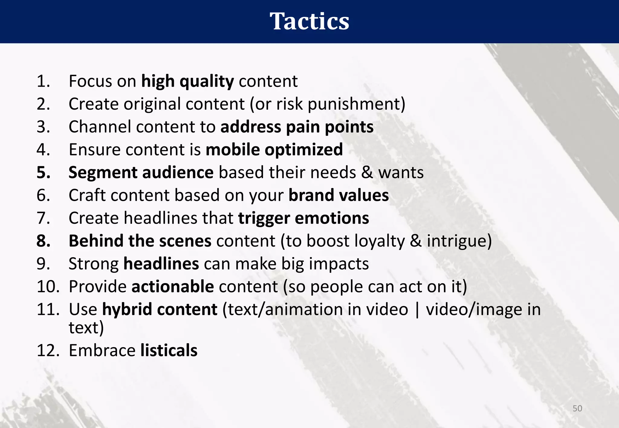 Tactics
50
1. Focus on high quality content
2. Create original content (or risk punishment)
3. Channel content to address pain points
4. Ensure content is mobile optimized
5. Segment audience based their needs & wants
6. Craft content based on your brand values
7. Create headlines that trigger emotions
8. Behind the scenes content (to boost loyalty & intrigue)
9. Strong headlines can make big impacts
10. Provide actionable content (so people can act on it)
11. Use hybrid content (text/animation in video | video/image in
text)
12. Embrace listicals
 