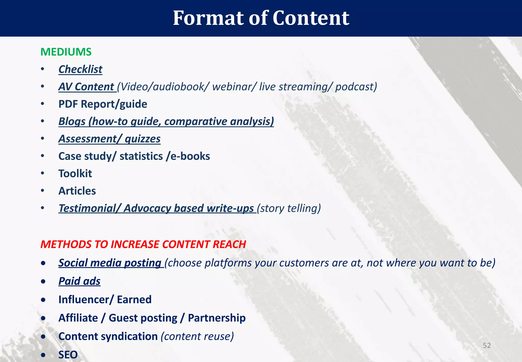 Format of Content
52
MEDIUMS
• Checklist
• AV Content (Video/audiobook/ webinar/ live streaming/ podcast)
• PDF Report/guide
• Blogs (how-to guide, comparative analysis)
• Assessment/ quizzes
• Case study/ statistics /e-books
• Toolkit
• Articles
• Testimonial/ Advocacy based write-ups (story telling)
METHODS TO INCREASE CONTENT REACH
 Social media posting (choose platforms your customers are at, not where you want to be)
 Paid ads
 Influencer/ Earned
 Affiliate / Guest posting / Partnership
 Content syndication (content reuse)
 SEO
 