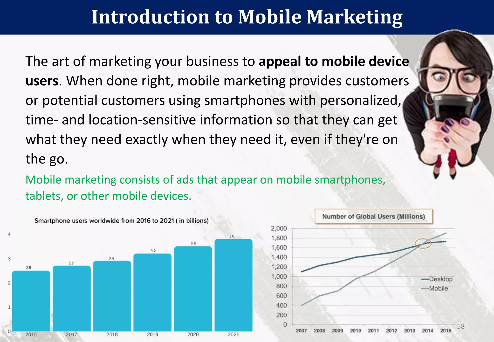 The art of marketing your business to appeal to mobile device
users. When done right, mobile marketing provides customers
or potential customers using smartphones with personalized,
time- and location-sensitive information so that they can get
what they need exactly when they need it, even if they're on
the go.
Mobile marketing consists of ads that appear on mobile smartphones,
tablets, or other mobile devices.
Introduction to Mobile Marketing
58
 