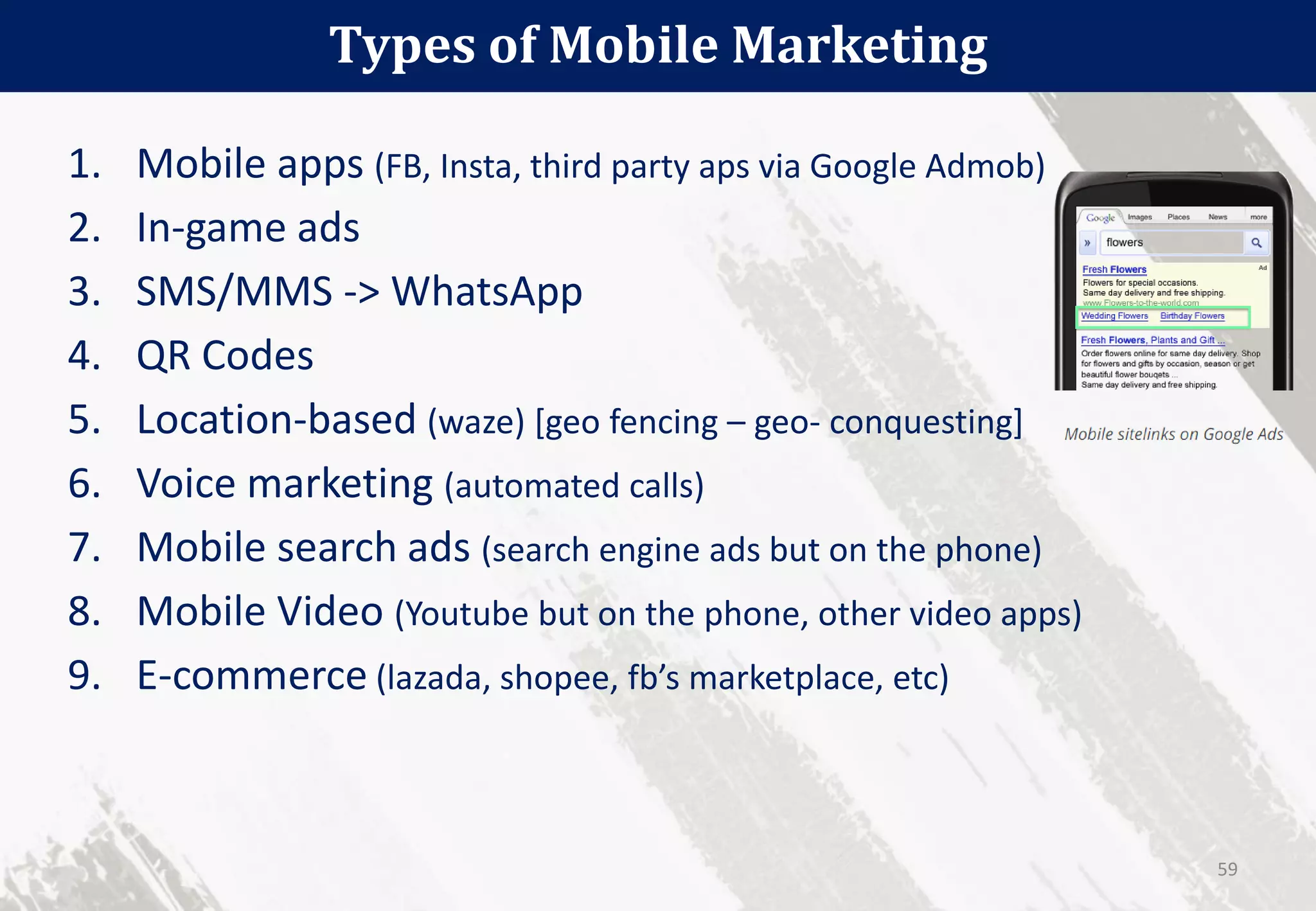 1. Mobile apps (FB, Insta, third party aps via Google Admob)
2. In-game ads
3. SMS/MMS -> WhatsApp
4. QR Codes
5. Location-based (waze) [geo fencing – geo- conquesting]
6. Voice marketing (automated calls)
7. Mobile search ads (search engine ads but on the phone)
8. Mobile Video (Youtube but on the phone, other video apps)
9. E-commerce (lazada, shopee, fb’s marketplace, etc)
Types of Mobile Marketing
59
 