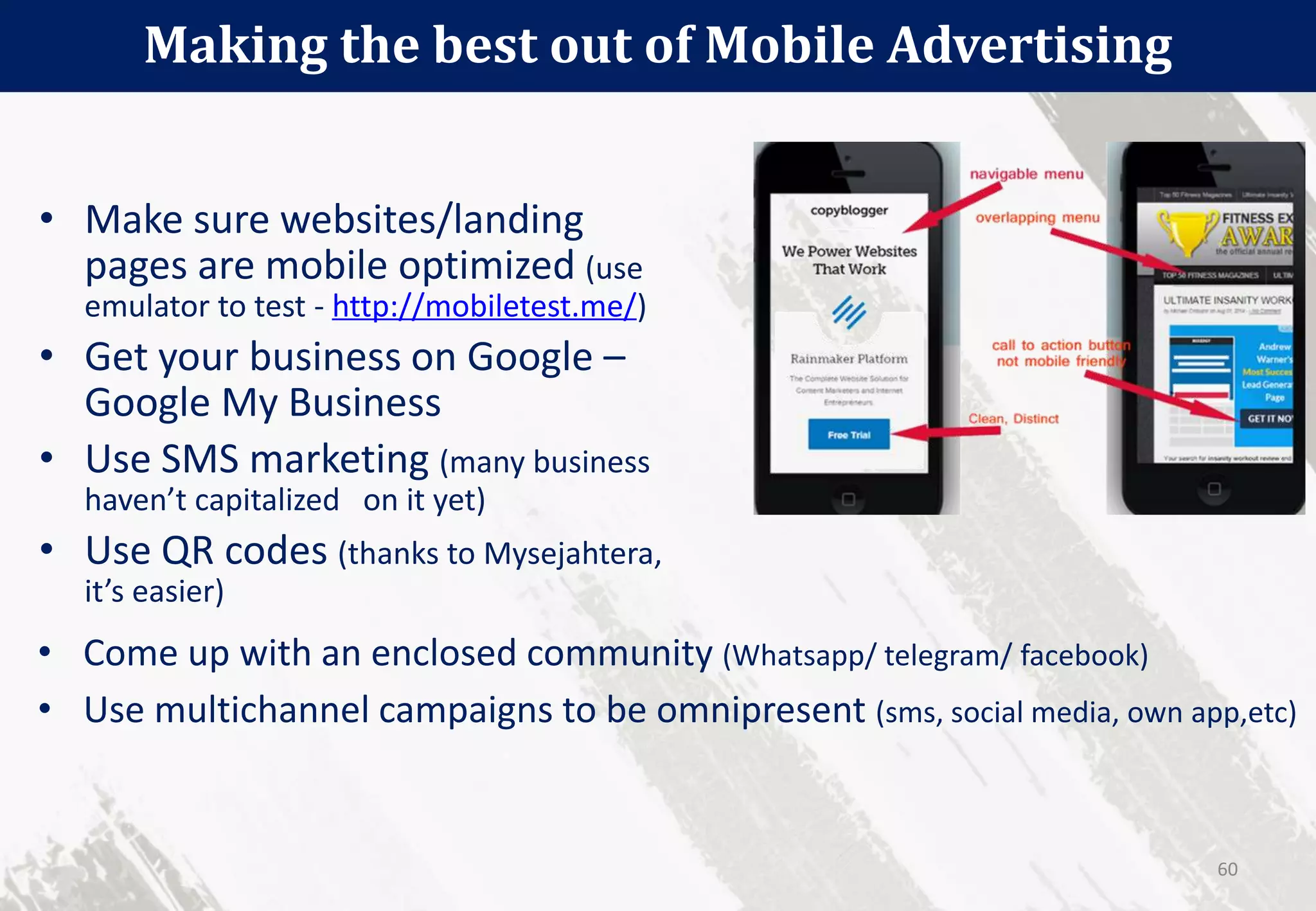 • Make sure websites/landing
pages are mobile optimized (use
emulator to test - http://mobiletest.me/)
• Get your business on Google –
Google My Business
• Use SMS marketing (many business
haven’t capitalized on it yet)
• Use QR codes (thanks to Mysejahtera,
it’s easier)
Making the best out of Mobile Advertising
60
• Come up with an enclosed community (Whatsapp/ telegram/ facebook)
• Use multichannel campaigns to be omnipresent (sms, social media, own app,etc)
 