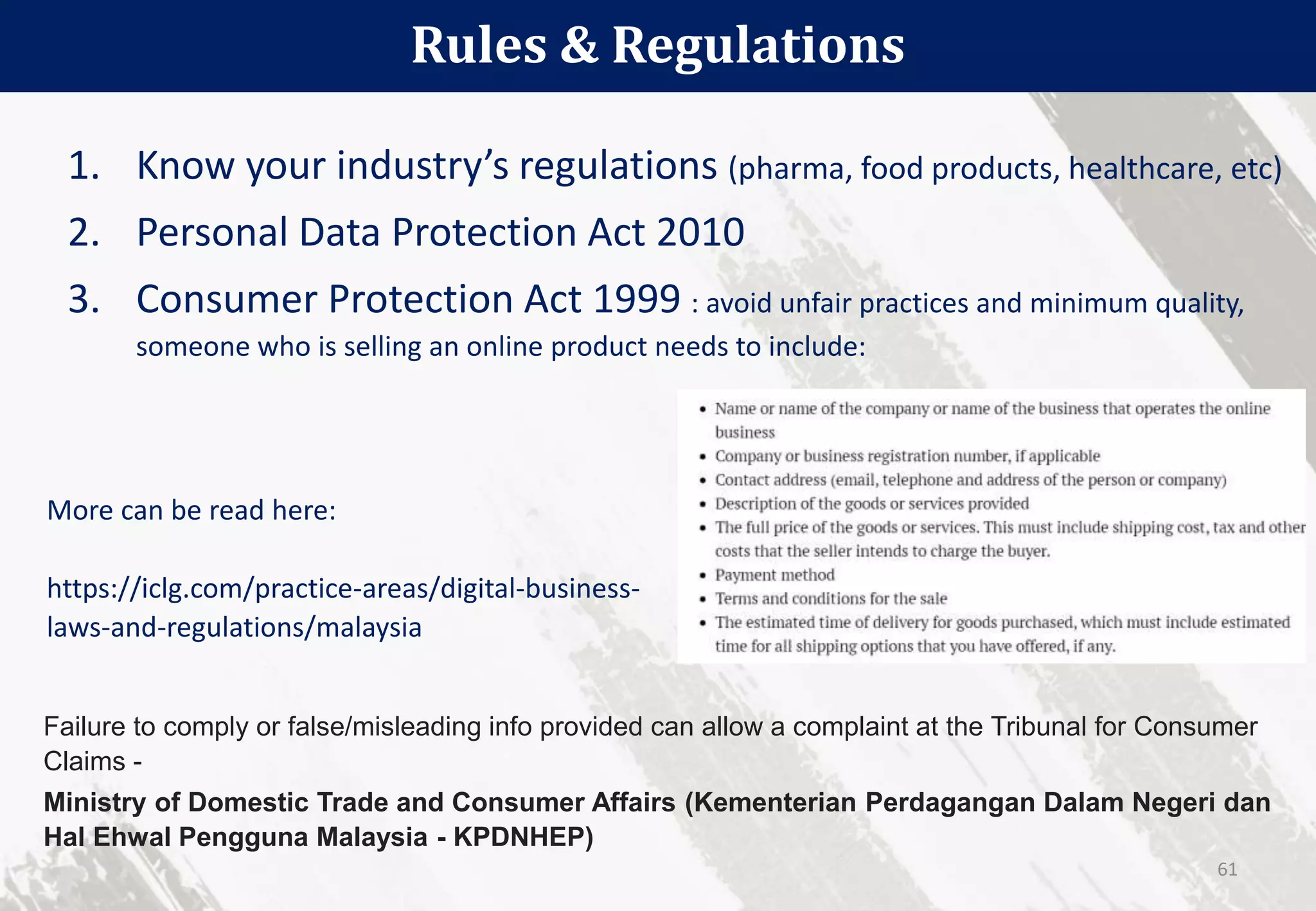 1. Know your industry’s regulations (pharma, food products, healthcare, etc)
2. Personal Data Protection Act 2010
3. Consumer Protection Act 1999 : avoid unfair practices and minimum quality,
someone who is selling an online product needs to include:
Rules & Regulations
61
Failure to comply or false/misleading info provided can allow a complaint at the Tribunal for Consumer
Claims -
Ministry of Domestic Trade and Consumer Affairs (Kementerian Perdagangan Dalam Negeri dan
Hal Ehwal Pengguna Malaysia - KPDNHEP)
More can be read here:
https://iclg.com/practice-areas/digital-business-
laws-and-regulations/malaysia
 