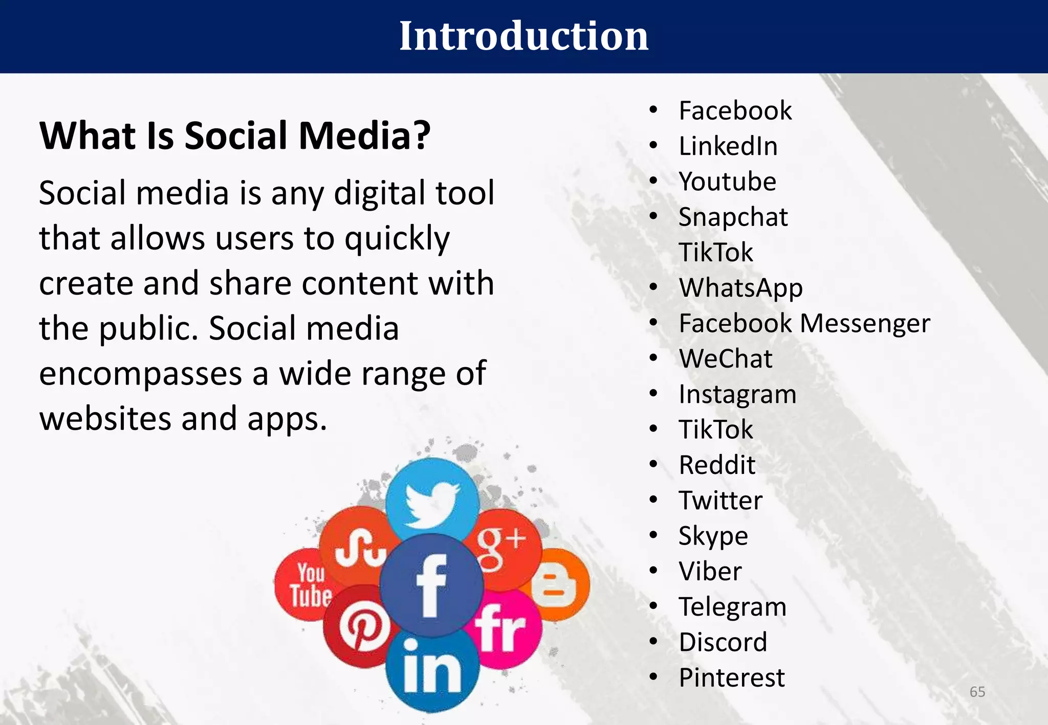 What Is Social Media?
Social media is any digital tool
that allows users to quickly
create and share content with
the public. Social media
encompasses a wide range of
websites and apps.
Introduction
65
• Facebook
• LinkedIn
• Youtube
• Snapchat
TikTok
• WhatsApp
• Facebook Messenger
• WeChat
• Instagram
• TikTok
• Reddit
• Twitter
• Skype
• Viber
• Telegram
• Discord
• Pinterest
 