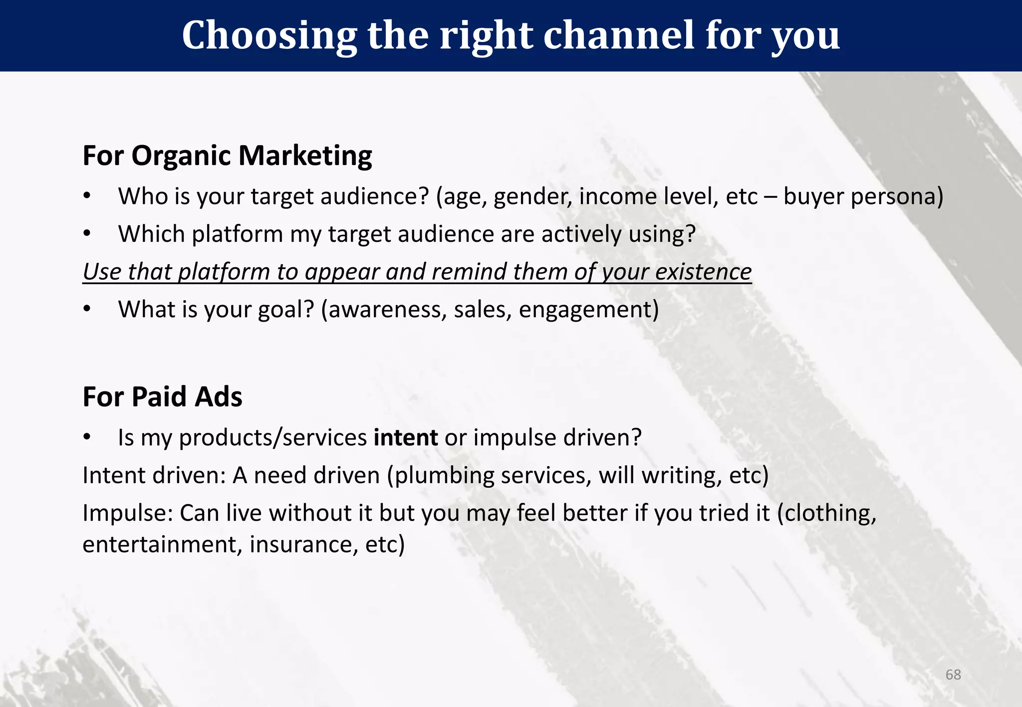 Choosing the right channel for you
68
For Organic Marketing
• Who is your target audience? (age, gender, income level, etc – buyer persona)
• Which platform my target audience are actively using?
Use that platform to appear and remind them of your existence
• What is your goal? (awareness, sales, engagement)
For Paid Ads
• Is my products/services intent or impulse driven?
Intent driven: A need driven (plumbing services, will writing, etc)
Impulse: Can live without it but you may feel better if you tried it (clothing,
entertainment, insurance, etc)
 
