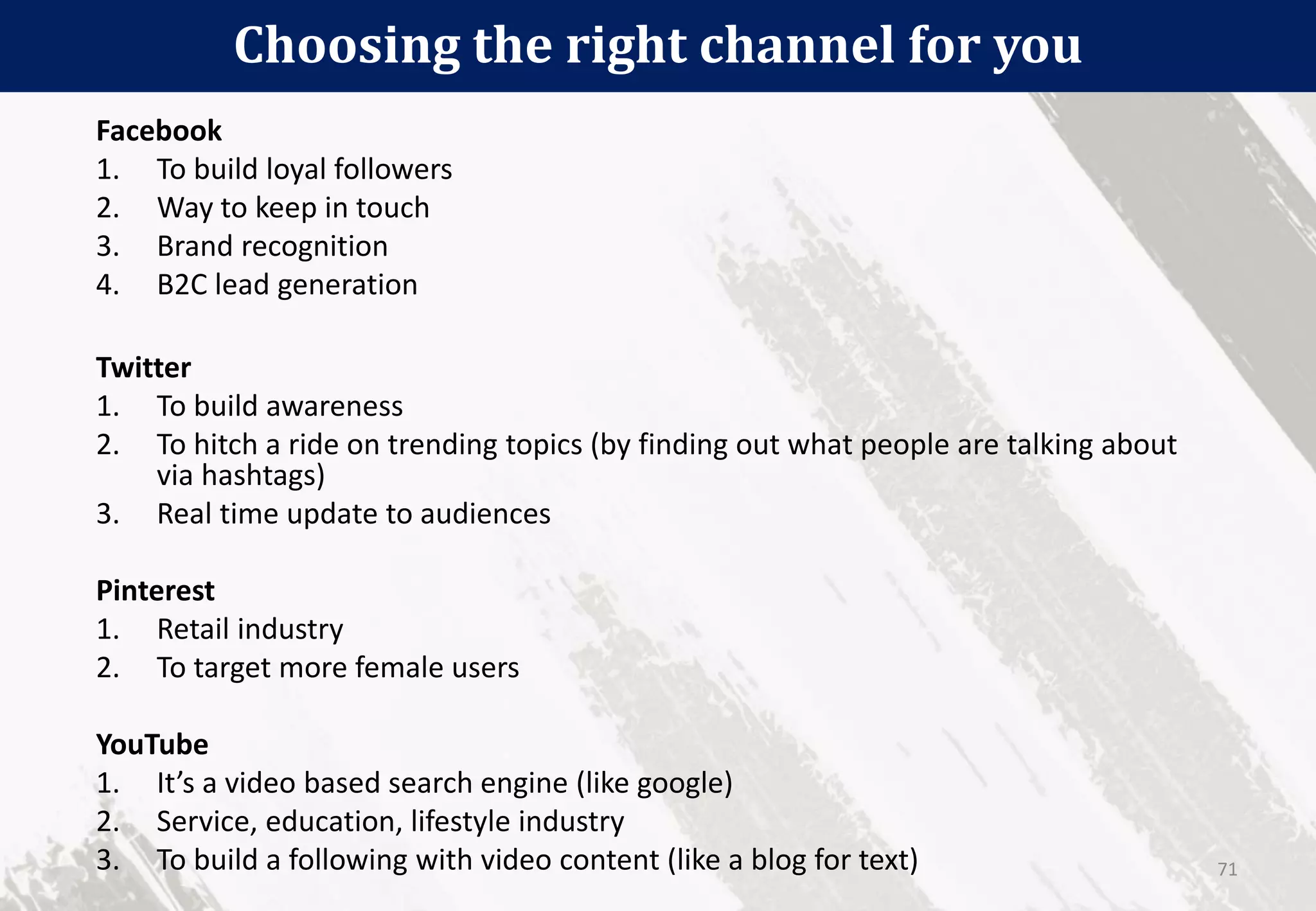 Choosing the right channel for you
71
Facebook
1. To build loyal followers
2. Way to keep in touch
3. Brand recognition
4. B2C lead generation
Twitter
1. To build awareness
2. To hitch a ride on trending topics (by finding out what people are talking about
via hashtags)
3. Real time update to audiences
Pinterest
1. Retail industry
2. To target more female users
YouTube
1. It’s a video based search engine (like google)
2. Service, education, lifestyle industry
3. To build a following with video content (like a blog for text)
 