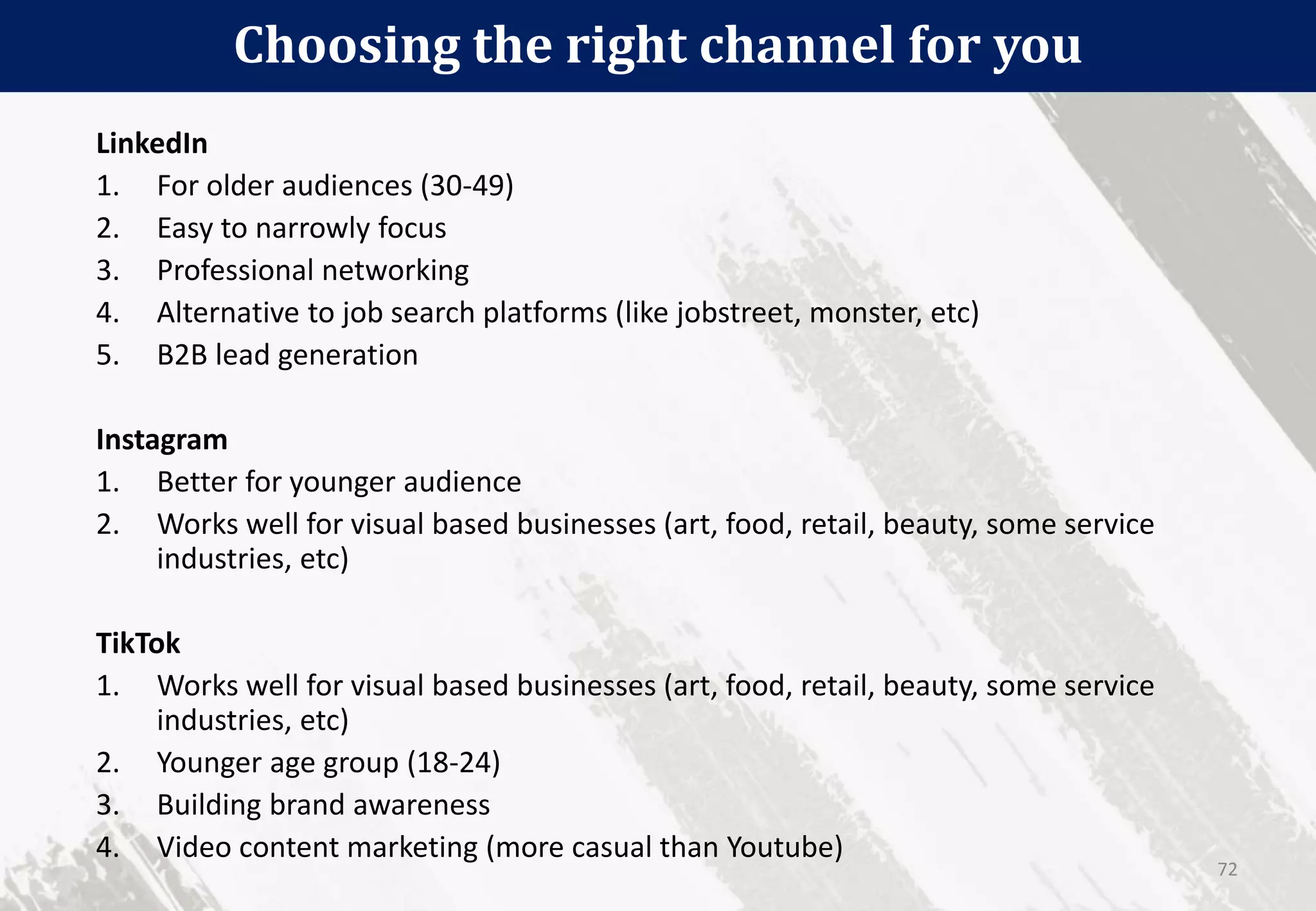 Choosing the right channel for you
72
LinkedIn
1. For older audiences (30-49)
2. Easy to narrowly focus
3. Professional networking
4. Alternative to job search platforms (like jobstreet, monster, etc)
5. B2B lead generation
Instagram
1. Better for younger audience
2. Works well for visual based businesses (art, food, retail, beauty, some service
industries, etc)
TikTok
1. Works well for visual based businesses (art, food, retail, beauty, some service
industries, etc)
2. Younger age group (18-24)
3. Building brand awareness
4. Video content marketing (more casual than Youtube)
 