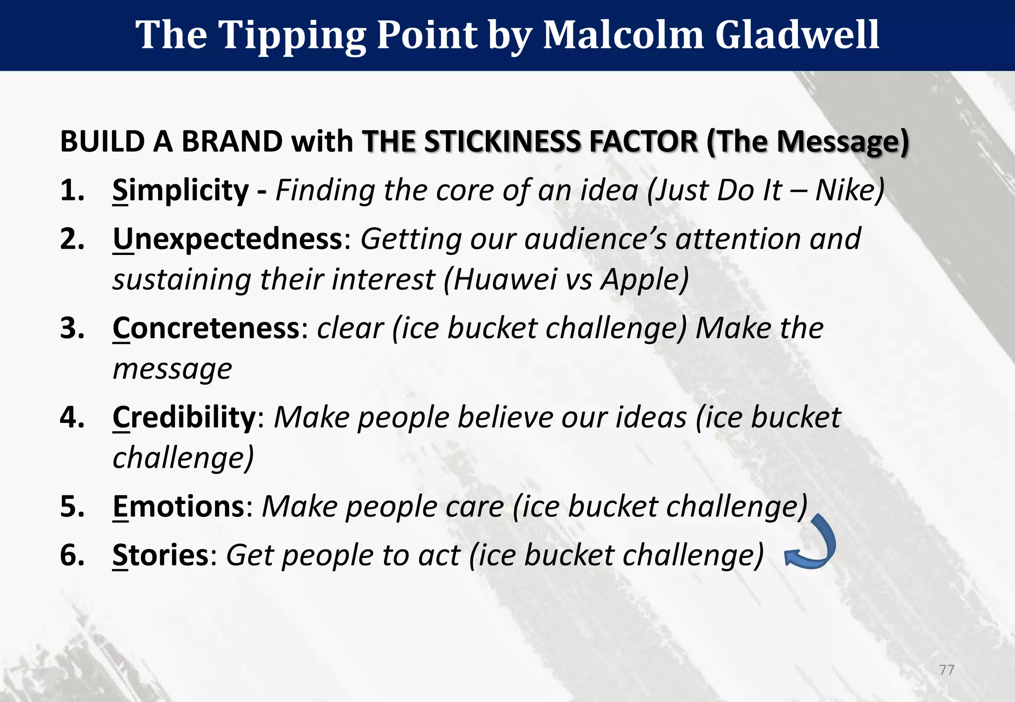The Tipping Point by Malcolm Gladwell
77
BUILD A BRAND with THE STICKINESS FACTOR (The Message)
1. Simplicity - Finding the core of an idea (Just Do It – Nike)
2. Unexpectedness: Getting our audience’s attention and
sustaining their interest (Huawei vs Apple)
3. Concreteness: clear (ice bucket challenge) Make the
message
4. Credibility: Make people believe our ideas (ice bucket
challenge)
5. Emotions: Make people care (ice bucket challenge)
6. Stories: Get people to act (ice bucket challenge)
 