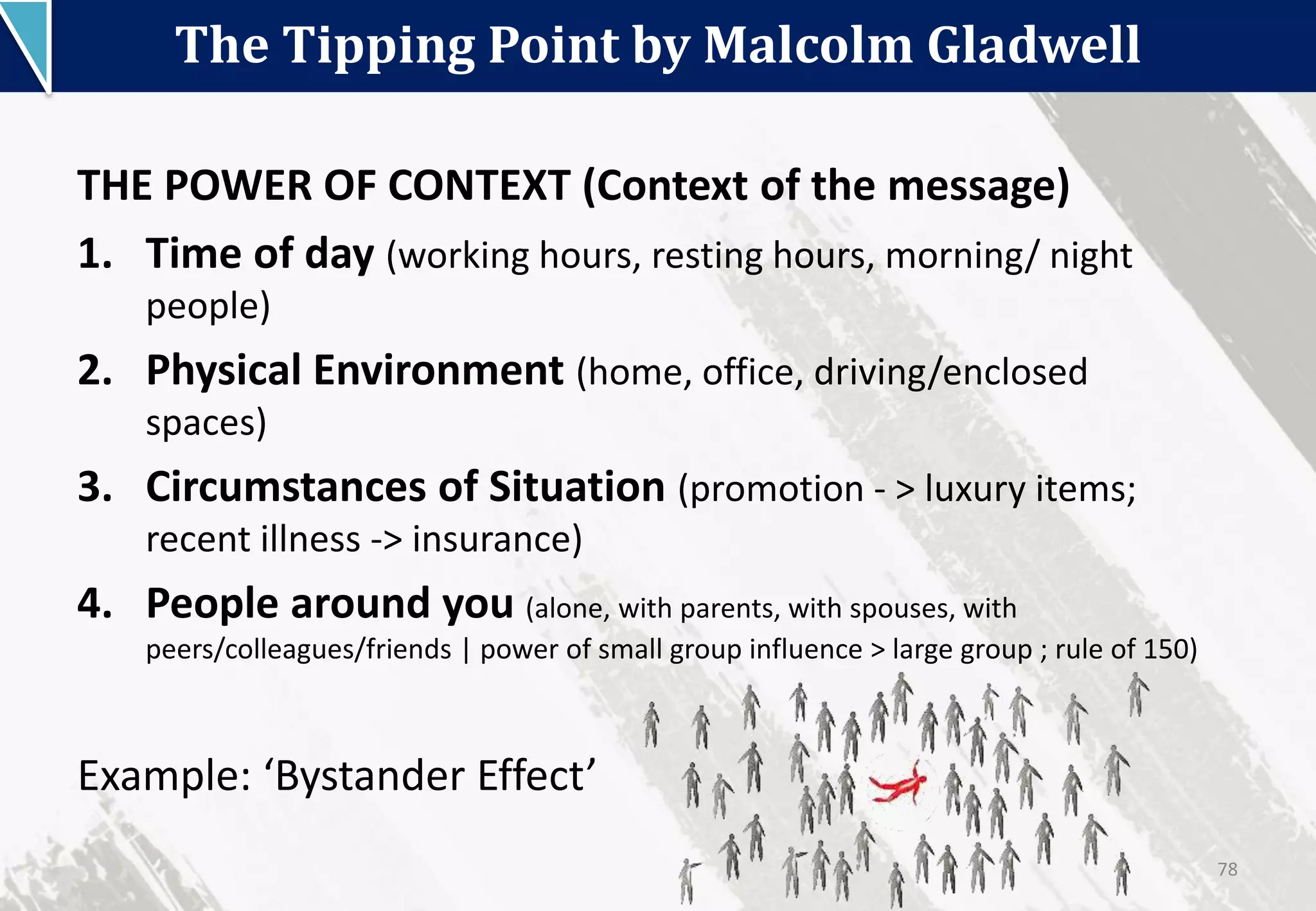 The Tipping Point by Malcolm Gladwell
78
THE POWER OF CONTEXT (Context of the message)
1. Time of day (working hours, resting hours, morning/ night
people)
2. Physical Environment (home, office, driving/enclosed
spaces)
3. Circumstances of Situation (promotion - > luxury items;
recent illness -> insurance)
4. People around you (alone, with parents, with spouses, with
peers/colleagues/friends | power of small group influence > large group ; rule of 150)
Example: ‘Bystander Effect’
 