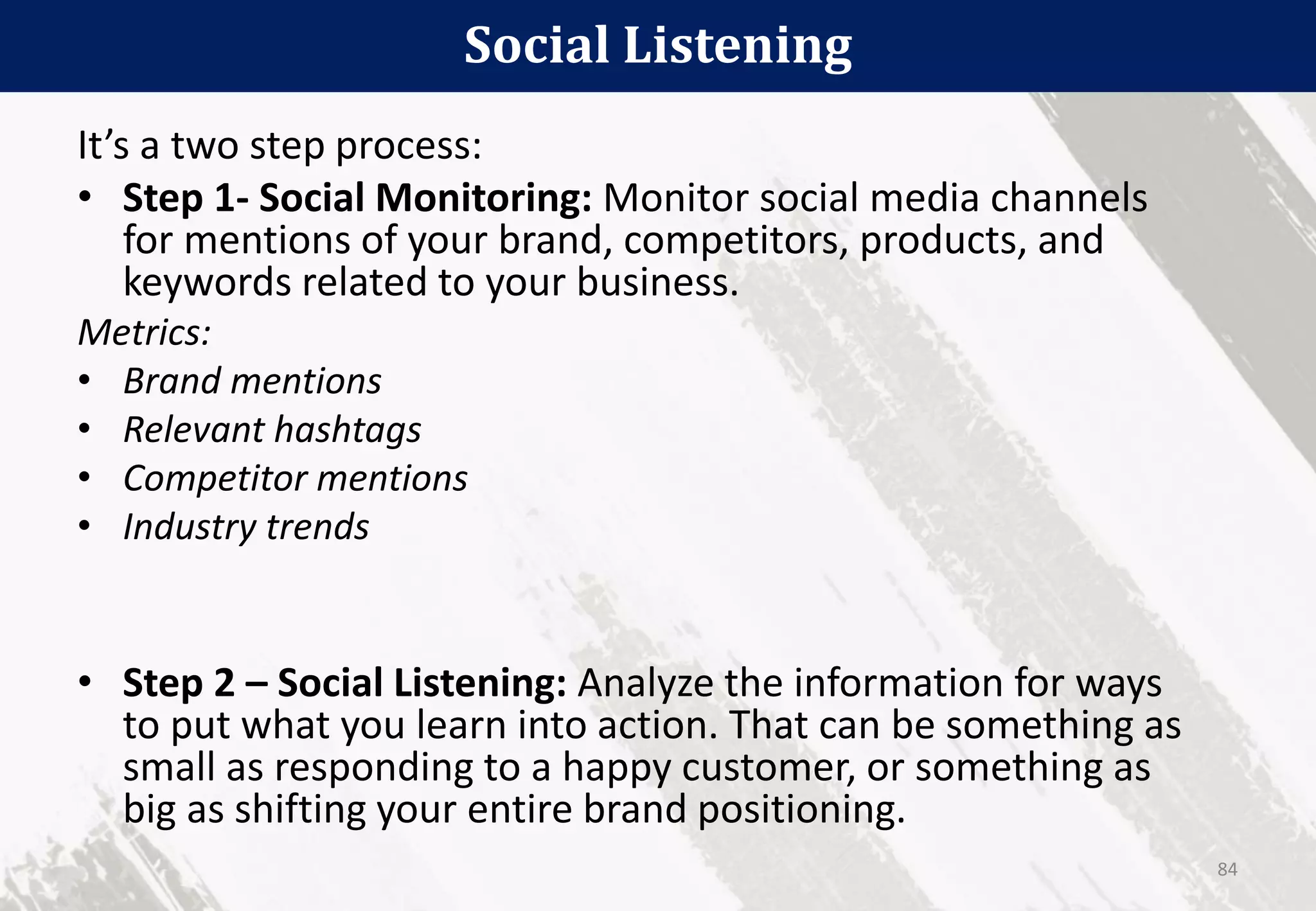 Social Listening
84
It’s a two step process:
• Step 1- Social Monitoring: Monitor social media channels
for mentions of your brand, competitors, products, and
keywords related to your business.
Metrics:
• Brand mentions
• Relevant hashtags
• Competitor mentions
• Industry trends
• Step 2 – Social Listening: Analyze the information for ways
to put what you learn into action. That can be something as
small as responding to a happy customer, or something as
big as shifting your entire brand positioning.
 