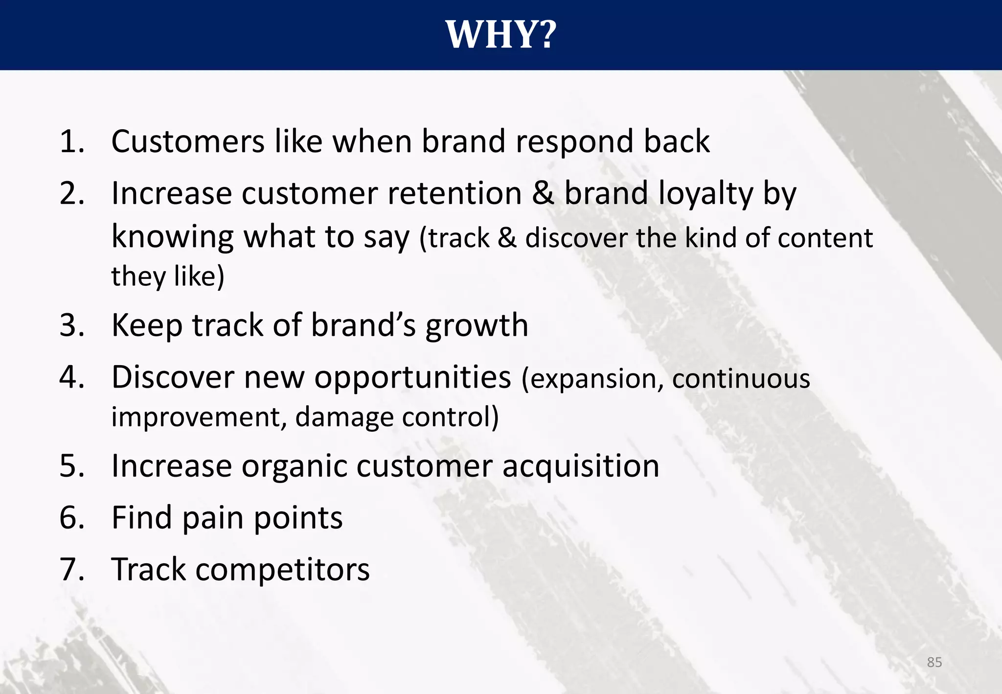 WHY?
85
1. Customers like when brand respond back
2. Increase customer retention & brand loyalty by
knowing what to say (track & discover the kind of content
they like)
3. Keep track of brand’s growth
4. Discover new opportunities (expansion, continuous
improvement, damage control)
5. Increase organic customer acquisition
6. Find pain points
7. Track competitors
 