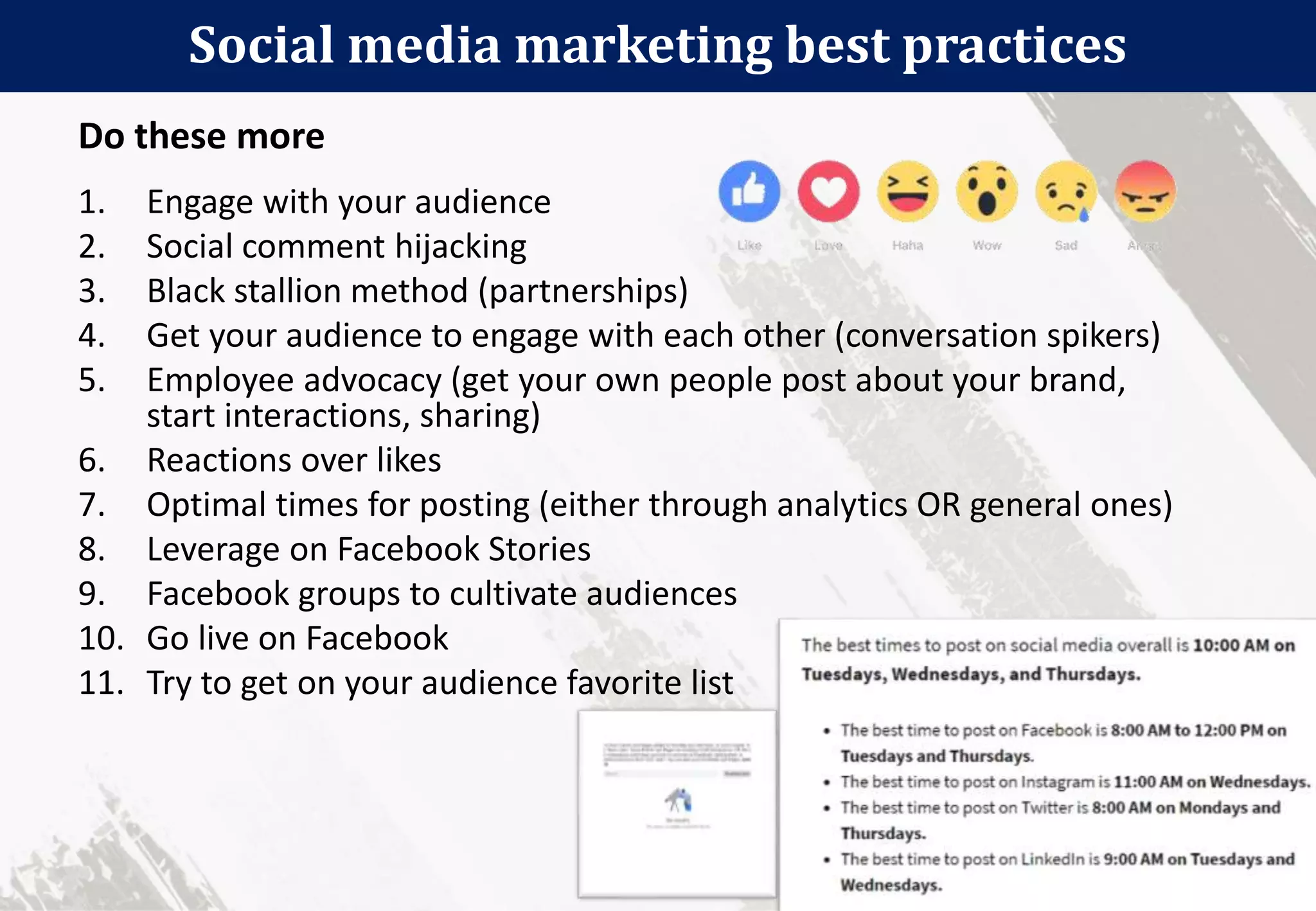 Social media marketing best practices
88
1. Engage with your audience
2. Social comment hijacking
3. Black stallion method (partnerships)
4. Get your audience to engage with each other (conversation spikers)
5. Employee advocacy (get your own people post about your brand,
start interactions, sharing)
6. Reactions over likes
7. Optimal times for posting (either through analytics OR general ones)
8. Leverage on Facebook Stories
9. Facebook groups to cultivate audiences
10. Go live on Facebook
11. Try to get on your audience favorite list
Do these more
 