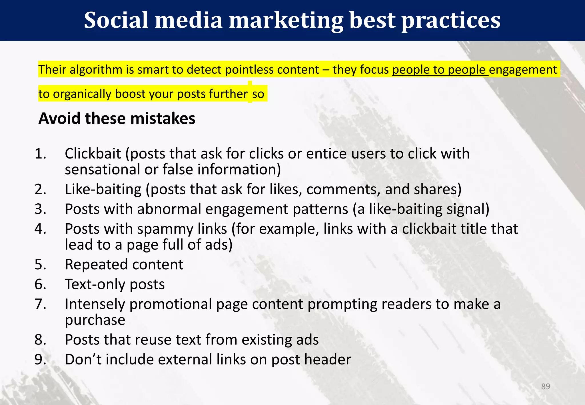 Social media marketing best practices
89
1. Clickbait (posts that ask for clicks or entice users to click with
sensational or false information)
2. Like-baiting (posts that ask for likes, comments, and shares)
3. Posts with abnormal engagement patterns (a like-baiting signal)
4. Posts with spammy links (for example, links with a clickbait title that
lead to a page full of ads)
5. Repeated content
6. Text-only posts
7. Intensely promotional page content prompting readers to make a
purchase
8. Posts that reuse text from existing ads
9. Don’t include external links on post header
Their algorithm is smart to detect pointless content – they focus people to people engagement
to organically boost your posts further so
Avoid these mistakes
 