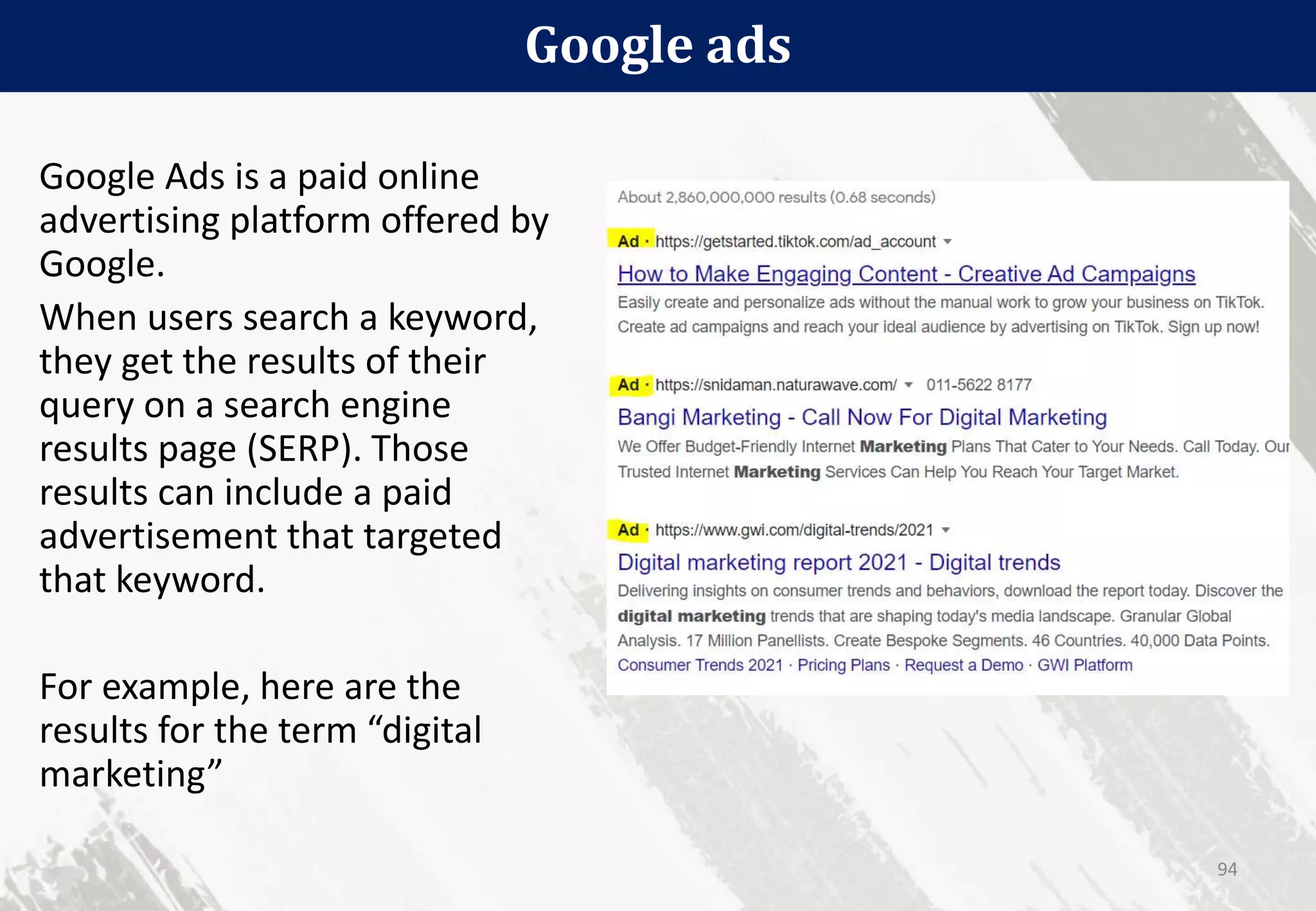 Google ads
94
Google Ads is a paid online
advertising platform offered by
Google.
When users search a keyword,
they get the results of their
query on a search engine
results page (SERP). Those
results can include a paid
advertisement that targeted
that keyword.
For example, here are the
results for the term “digital
marketing”
 