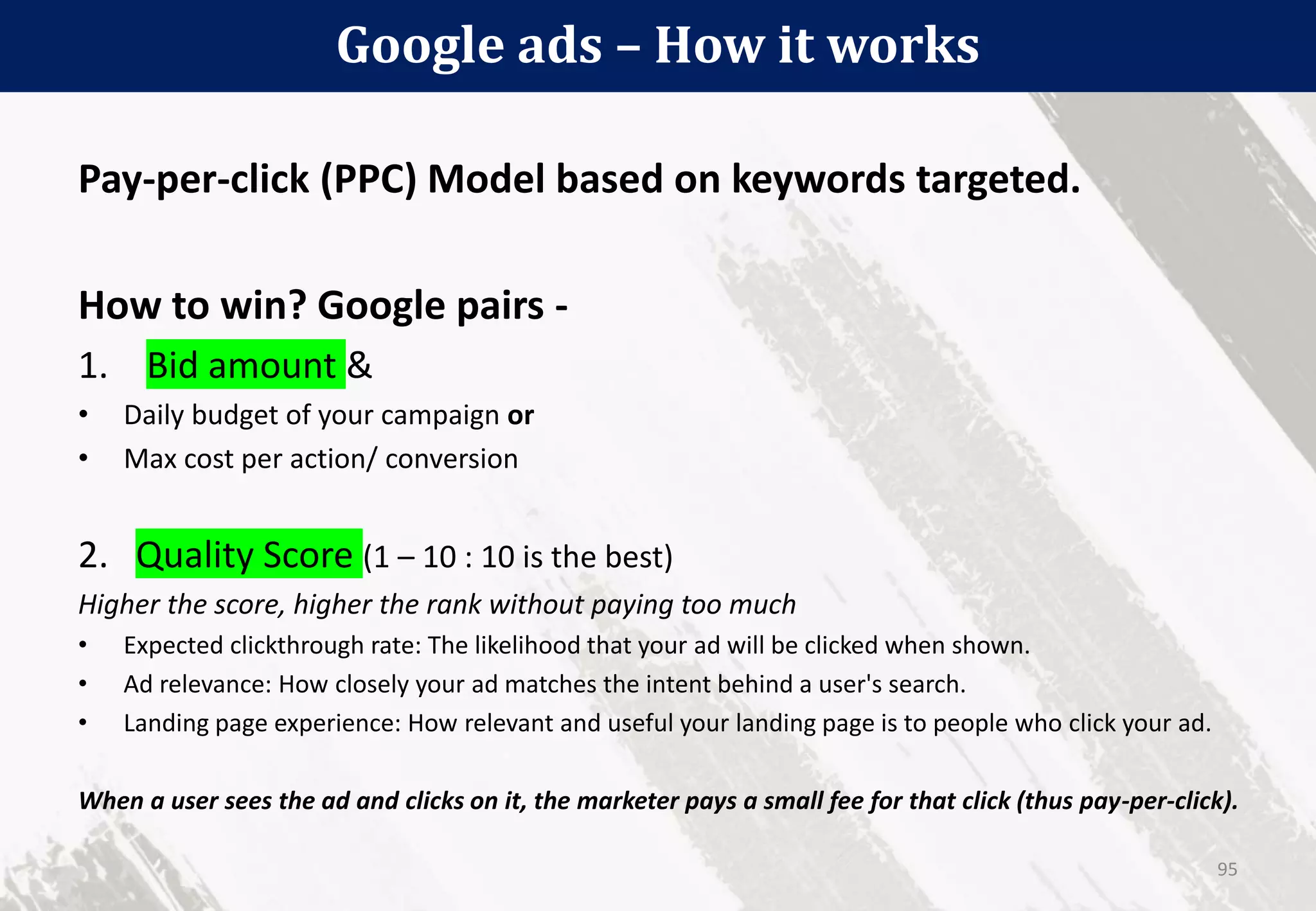Google ads – How it works
95
Pay-per-click (PPC) Model based on keywords targeted.
How to win? Google pairs -
1. Bid amount &
• Daily budget of your campaign or
• Max cost per action/ conversion
2. Quality Score (1 – 10 : 10 is the best)
Higher the score, higher the rank without paying too much
• Expected clickthrough rate: The likelihood that your ad will be clicked when shown.
• Ad relevance: How closely your ad matches the intent behind a user's search.
• Landing page experience: How relevant and useful your landing page is to people who click your ad.
When a user sees the ad and clicks on it, the marketer pays a small fee for that click (thus pay-per-click).
 