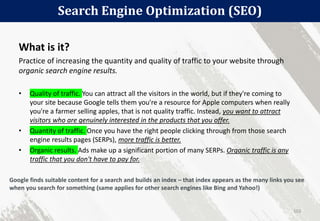 Search Engine Optimization (SEO)
103
What is it?
Practice of increasing the quantity and quality of traffic to your website through
organic search engine results.
• Quality of traffic. You can attract all the visitors in the world, but if they're coming to
your site because Google tells them you're a resource for Apple computers when really
you're a farmer selling apples, that is not quality traffic. Instead, you want to attract
visitors who are genuinely interested in the products that you offer.
• Quantity of traffic. Once you have the right people clicking through from those search
engine results pages (SERPs), more traffic is better.
• Organic results. Ads make up a significant portion of many SERPs. Organic traffic is any
traffic that you don't have to pay for.
Google finds suitable content for a search and builds an index – that index appears as the many links you see
when you search for something (same applies for other search engines like Bing and Yahoo!)
 