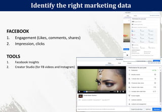 Identify the right marketing data
111
FACEBOOK
1. Engagement (Likes, comments, shares)
2. Impression, clicks
TOOLS
1. Facebook Insights
2. Creator Studio (for FB videos and Instagram)
 