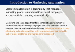 Introduction to Marketing Automation
118
Marketing automation is technology that manages
marketing processes and multifunctional campaigns,
across multiple channels, automatically.
Marketing and sales departments use marketing automation to
automate online marketing campaigns and sales activities to both
increase revenue and maximize efficiency. When automation is used
effectively to handle repetitive tasks, employees are free to tackle
higher-order problems, and human error is reduced.
 