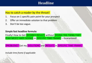 Headline
24
Has to catch a reader by the throat!
1. Focus on 1 specific pain point for your prospect
2. Offer an immediate solution to that problem
3. Don’t be too vague.
Simple fast headline formula:
Finally! How to Get [DESIRED RESULT] without [DOING THE THING THEY
FEAR MOST/ HATE DOING] in [SPECIFIC TIME FRAME] – Guaranteed!
[PROBLEM]? Get my [SOLUTION] and [RESULT] in [SPECIFIC TIME FRAME]
Include time frame if applicable
 