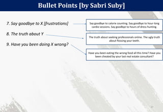 Bullet Points [by Sabri Suby]
27
7. Say goodbye to X [frustrations]
8. The truth about Y
9. Have you been doing X wrong?
Say goodbye to calorie counting. Say goodbye to hour-long
cardio sessions. Say goodbye to hours of dress hunting.
The truth about seeking professionals online. The ugly truth
about flossing your teeth.
Have you been eating the wrong food all this time? Have you
been cheated by your last real estate consultant?
 