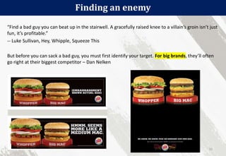 Finding an enemy
31
“Find a bad guy you can beat up in the stairwell. A gracefully raised knee to a villain’s groin isn’t just
fun, it’s profitable.”
-- Luke Sullivan, Hey, Whipple, Squeeze This
But before you can sack a bad guy, you must first identify your target. For big brands, they’ll often
go right at their biggest competitor – Dan Nelken
 