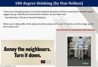 180 degree thinking (by Dan Nelken)
34
“Direct your thought process in the exact opposite direction of where conventional wisdom would
suggest you go. Identify the conventional wisdom. Go the other way”
-- Tom Monahan, The Do-It-Yourself Lobotomy
When you’re doing 180s, think about what the product isn’t, who it’s not for, and the image you’re
not trying to sell.
 