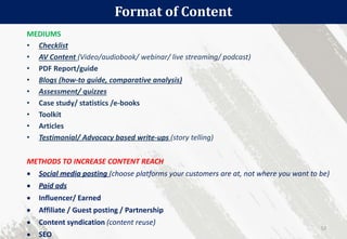 Format of Content
52
MEDIUMS
• Checklist
• AV Content (Video/audiobook/ webinar/ live streaming/ podcast)
• PDF Report/guide
• Blogs (how-to guide, comparative analysis)
• Assessment/ quizzes
• Case study/ statistics /e-books
• Toolkit
• Articles
• Testimonial/ Advocacy based write-ups (story telling)
METHODS TO INCREASE CONTENT REACH
 Social media posting (choose platforms your customers are at, not where you want to be)
 Paid ads
 Influencer/ Earned
 Affiliate / Guest posting / Partnership
 Content syndication (content reuse)
 SEO
 