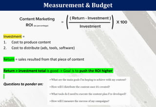 Measurement & Budget
55
Investment =
1. Cost to produce content
2. Cost to distribute (ads, tools, software)
Return = sales resulted from that piece of content
Return > investment total is good -> Goal is to push the ROI higher
Questions to ponder on:
 