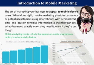 The art of marketing your business to appeal to mobile device
users. When done right, mobile marketing provides customers
or potential customers using smartphones with personalized,
time- and location-sensitive information so that they can get
what they need exactly when they need it, even if they're on
the go.
Mobile marketing consists of ads that appear on mobile smartphones,
tablets, or other mobile devices.
Introduction to Mobile Marketing
58
 