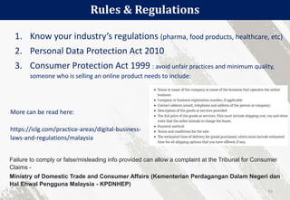 1. Know your industry’s regulations (pharma, food products, healthcare, etc)
2. Personal Data Protection Act 2010
3. Consumer Protection Act 1999 : avoid unfair practices and minimum quality,
someone who is selling an online product needs to include:
Rules & Regulations
61
Failure to comply or false/misleading info provided can allow a complaint at the Tribunal for Consumer
Claims -
Ministry of Domestic Trade and Consumer Affairs (Kementerian Perdagangan Dalam Negeri dan
Hal Ehwal Pengguna Malaysia - KPDNHEP)
More can be read here:
https://iclg.com/practice-areas/digital-business-
laws-and-regulations/malaysia
 