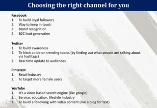 Choosing the right channel for you
71
Facebook
1. To build loyal followers
2. Way to keep in touch
3. Brand recognition
4. B2C lead generation
Twitter
1. To build awareness
2. To hitch a ride on trending topics (by finding out what people are talking about
via hashtags)
3. Real time update to audiences
Pinterest
1. Retail industry
2. To target more female users
YouTube
1. It’s a video based search engine (like google)
2. Service, education, lifestyle industry
3. To build a following with video content (like a blog for text)
 