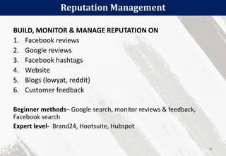 Reputation Management
80
BUILD, MONITOR & MANAGE REPUTATION ON
1. Facebook reviews
2. Google reviews
3. Facebook hashtags
4. Website
5. Blogs (lowyat, reddit)
6. Customer feedback
Beginner methods– Google search, monitor reviews & feedback,
Facebook search
Expert level- Brand24, Hootsuite, Hubspot
 