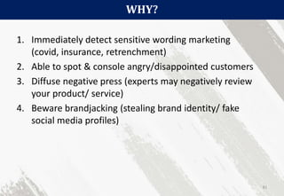 WHY?
81
1. Immediately detect sensitive wording marketing
(covid, insurance, retrenchment)
2. Able to spot & console angry/disappointed customers
3. Diffuse negative press (experts may negatively review
your product/ service)
4. Beware brandjacking (stealing brand identity/ fake
social media profiles)
 