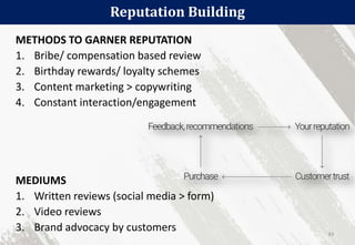 Reputation Building
83
METHODS TO GARNER REPUTATION
1. Bribe/ compensation based review
2. Birthday rewards/ loyalty schemes
3. Content marketing > copywriting
4. Constant interaction/engagement
MEDIUMS
1. Written reviews (social media > form)
2. Video reviews
3. Brand advocacy by customers
 