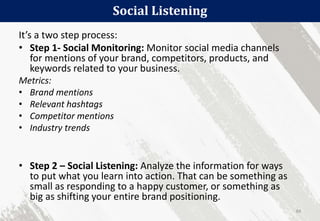 Social Listening
84
It’s a two step process:
• Step 1- Social Monitoring: Monitor social media channels
for mentions of your brand, competitors, products, and
keywords related to your business.
Metrics:
• Brand mentions
• Relevant hashtags
• Competitor mentions
• Industry trends
• Step 2 – Social Listening: Analyze the information for ways
to put what you learn into action. That can be something as
small as responding to a happy customer, or something as
big as shifting your entire brand positioning.
 