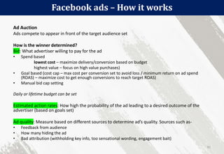 Facebook ads – How it works
91
Ad Auction
Ads compete to appear in front of the target audience set
How is the winner determined?
Bid: What advertiser willing to pay for the ad
• Spend based
lowest cost – maximize delivery/conversion based on budget
highest value – focus on high value purchases)
• Goal based (cost cap – max cost per conversion set to avoid loss / minimum return on ad spend
(ROAS) – maximize cost to get enough conversions to reach target ROAS)
• Manual bid cap setting
Daily or lifetime budget can be set
Estimated action rates: How high the probability of the ad leading to a desired outcome of the
advertiser (based on goals set)
Ad quality: Measure based on different sources to determine ad’s quality. Sources such as-
• Feedback from audience
• How many hiding the ad
• Bad attribution (withholding key info, too sensational wording, engagement bait)
 