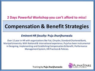 Trainingby Puja Jhunjhunwala
2 Days Powerful Workshop you can’t afford
to miss!
Align Rewards Strategies with
Organization Strategy
Eminent HR faculty: Puja Jhunjhunwala
Over 12 year in HR with organizationslike Fiat, Chrysler, StandardChartered
Bank,Manipal University.With National & Internationalexperience, Puja has
been instrumentalin Designing, Implementing and EstablishingCompensation
&Benefit, PerformanceManagementSystem,HR Practices& Policies
 