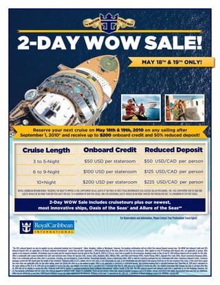 2-DAY WOW SALE!
                                                                                                                                                                                     MAY 18TH & 19TH ONLY!




               Reserve your next cruise on May 18th & 19th, 2010 on any sailing after
          September 1, 2010* and receive up to $200 onboard credit and 50% reduced deposit!


              Cruise Length                                                                        Onboard Credit                                                                        Reduced Deposit
                             3 to 5-Night                                                           $50 USD per stateroom                                                               $50 USD/CAD per person

                            6 to 9-Night                                                           $100 USD per stateroom                                                               $125 USD/CAD per person

                                  10+Night                                                        $200 USD per stateroom                                                                $225 USD/CAD per person
       ROYAL CARIBBEAN INTERNATIONAL® RESERVES THE RIGHT TO IMPOSE A FUEL SUPPLEMENT ON ALL GUESTS IF THE PRICE OF WEST TEXAS INTERMEDIATE FUEL EXCEEDS $65.00 PER BARREL. THE FUEL SUPPLEMENT FOR 1ST AND 2ND
           GUESTS WOULD BE NO MORE THAN $10 PER GUEST PER DAY, TO A MAXIMUM OF $140 PER CRUISE; AND FOR ADDITIONAL GUESTS WOULD BE NO MORE THAN $5 PER PERSON PER DAY, TO A MAXIMUM OF $70 PER CRUISE.


                                        2-Day WOW Sale includes cruisetours plus our newest,
                                    most innovative ships, Oasis of the Seas® and Allure of the SeasSM

                                                                                                                                                       For Reservations and information, Please Contact Your Professional Travel Agent:

                                                                                                                                                                                       Blue Moon Travel
                                                                                                                                                                                      www.BlueMoonTx.com
                                                                                                                                                                          Teri@BlueMoonTx.com
                                                                                                                                                                   Email Me Now To Select Your Cruise!!!
*The 50% reduced deposit can also be applied via any automated booking tool (Cruisematch®, Sabre, Amadeus, Galileo or Wordspan). However, the booking confirmation will not reflect the reduced deposit amount due. The WOW Sale Onboard Credit and 50%
Reduced Deposit offer are applicable to all Royal Caribbean International® cruises that sail after September 1, 2010 including Oasis of the Seas, Allure of the Seas and cruisetours. Offer applies to new FIT bookings with deposit only, not applicable to groups. Offer
applies to all categories available. All bookings must be made and the required deposit must be paid on May 18 and 19, 2010 by 11:59 p.m. Local Time to qualify for the promotion. Bookings made on May 18 and 19, 2010 without deposit will not qualify for this offer.
Offer is combinable with Lowest Available Fare (LAF) and restricted rates (Choice Air Specials (CHS), Seniors (SRS), Residents (RES), Military (MIL), and Police and Fireman (PFD), Family Pricing (FMLY), Upgrade Price Code (UPG), Royal Commission Bonanaza (RCB).
Offer is not combinable with any other offer or promotion, including, but not limited to, Crown & Anchor, Shareholder Benefits, Future or NextCruise offers. Offer is valid for Cruisetour packages but not combinable with other Cruisetours Onboard Credits. Cruisetour
packages receive the OBC based upon the length of the Cruisetour. Onboard credit is in U.S. dollars, has no cash value, is not redeemable for cash, is not transferable and will expire if not used by 10:00 pm on the last evening of the cruise. In the event that a guest
has more than one applicable offer for the same sailing, guest can choose the offer he or she wishes to apply. Offer is not applicable to chartered or contracted groups. Any existing booking that is cancelled between May 11and May 18, 2010 and is rebooked for
the same sailing on May 18 or 19, 2010 will not be eligible to receive the offer. Any eligible reservation that is cancelled and is reinstated after May 19, 2010 will not be eligible to receive the offer. Any eligible reservation that changes the ship or sail date after May
18, 2010 will not be eligible to receive the offer. Onboard Credit will be applied to qualified booking by Royal Caribbean International® within 4 weeks of the Sale. The 50% reduced deposit and onboard credit offer is applicable to on-line bookings; however, the
on-line booking confirmation will not reflect this reduced deposit or onboard credit. Subject to availability. Prices are per person, cruise only, based on double occupancy and in US dollars. Certain restrictions may apply. Government taxes and fees are additional.
Offer may be withdrawn at any time.©2010 Royal Caribbean Cruises Ltd. Ships registered in the Bahamas. Brilliance of the Seas® is operated by RCL (UK) Ltd., a subsidiary of Royal Caribbean Cruises Ltd. 10019104 • 05/06/2010
 