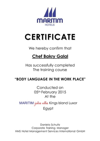 CCEERRTTIIFFIICCAATTEE
We hereby confirm that
Chef Bakry Galal
Has successfully completed
The training course
“BODY LANGUAGE IN THE WORK PLACE”
Conducted on
05th February 2015
At the
MARITIM jolie ville Kings Island Luxor
Egypt
Daniela Schultz
Corporate Training Manager
HMS Hotel Management Services International GmbH
 