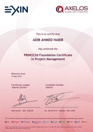 This is to certify that
ADIB AHMED HABIB
Has achieved the
PRINCE2® Foundation Certificate
in Project Management
Effective from
14 May 2016
Certificate number Candidate Number
5686760.20535017 5686760
Abid Ismail, CEO, AXELOS drs. Bernd W.E. Taselaar, CEO, EXIN
This certificate remains the property of the issuing Examination Institute and shall be returned immediately upon request.
AXELOS, the AXELOS logo, the AXELOS swirl logo, ITIL, PRINCE2, PRINCE2 AGILE, MSP, M_o_R, P3M3, P3O, MoP and MoV are registered trade marks of AXELOS
Limited. RESILIA is a trade mark of AXELOS Limited.
 