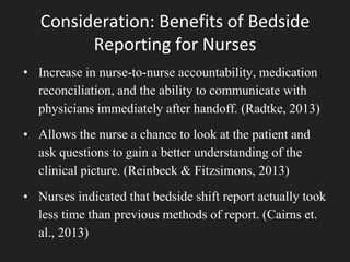 Consideration: Benefits of Bedside
Reporting for Nurses
• Increase in nurse-to-nurse accountability, medication
reconciliation, and the ability to communicate with
physicians immediately after handoff. (Radtke, 2013)
• Allows the nurse a chance to look at the patient and
ask questions to gain a better understanding of the
clinical picture. (Reinbeck & Fitzsimons, 2013)
• Nurses indicated that bedside shift report actually took
less time than previous methods of report. (Cairns et.
al., 2013)
 