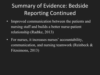 Summary of Evidence: Bedside
Reporting Continued
• Improved communication between the patients and
nursing staff and builds a better nurse-patient
relationship (Radtke, 2013)
• For nurses, it increases nurses’ accountability,
communication, and nursing teamwork (Reinbeck &
Fitzsimons, 2013)
 