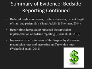 Summary of Evidence: Bedside
Reporting Continued
• Reduced medication errors, readmission rates, patient length
of stay, and patient falls (Sand-Jecklin & Sherman, 2014)
• Report time decreased or remained the same after
implementation of bedside reporting (Evans et. al., 2012)
• Improves cost effectiveness of the hospital by decreasing
readmission rates and increasing staff retention rates
(Wakefield et. al., 2012)
 