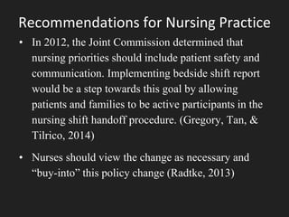 Recommendations for Nursing Practice
• In 2012, the Joint Commission determined that
nursing priorities should include patient safety and
communication. Implementing bedside shift report
would be a step towards this goal by allowing
patients and families to be active participants in the
nursing shift handoff procedure. (Gregory, Tan, &
Tilrico, 2014)
• Nurses should view the change as necessary and
“buy-into” this policy change (Radtke, 2013)
 