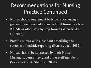 Recommendations for Nursing
Practice Continued
• Nurses should implement bedside report using a
gradual transition and a standardized format such as
ISBAR or other step by step format (Wakefield et.
al., 2013)
• Provide nurses with a handout describing the
contents of bedside reporting (Evans et. al., 2012)
• Nurses should be supported by their Nurse
Managers, committees, and other staff members
(Sand-Jecklin & Sherman, 2014)
 